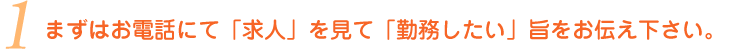 
①まずはお電話にて「求人」を見て「勤務したい」旨をお伝え下さい。