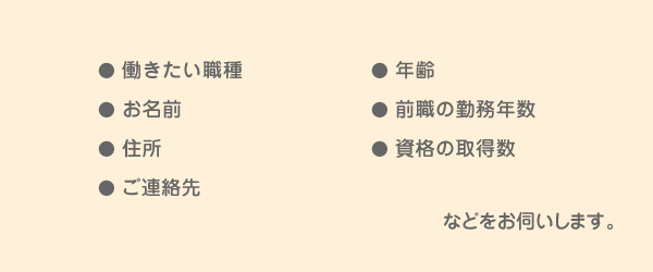 働きたい職種・年齢・お名前・前職の勤務年数・住所・資格の取得数・ご連絡先などをお伺いします。